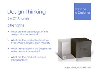 Think Like
a DesignerDesign Thinking
www.designorate.com
SWOT Analysis
Strengths
•  What are the advantages of the
new product or service?
•  What are the product advantages
over similar competitors in market?
•  What strength points do people see
in the product or service?
•  What are the product’s unique
selling factors?
 