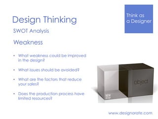 Think Like
a DesignerDesign Thinking
www.designorate.com
SWOT Analysis
Weakness
•  What weakness could be improved
in the design?
•  What issues should be avoided?
•  What are the factors that reduce
your sales?
•  Does the production process have
limited resources?
 