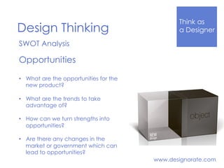 Think Like
a DesignerDesign Thinking
www.designorate.com
SWOT Analysis
Opportunities
•  What are the opportunities for the
new product?
•  What are the trends to take
advantage of?
•  How can we turn strengths into
opportunities?
•  Are there any changes in the
market or government which can
lead to opportunities?
 