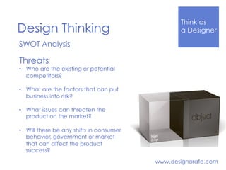 Think Like
a DesignerDesign Thinking
www.designorate.com
SWOT Analysis
Threats
•  Who are the existing or potential
competitors?
•  What are the factors that can put
business into risk?
•  What issues can threaten the
product on the market?
•  Will there be any shifts in consumer
behavior, government or market
that can affect the product
success?
 
