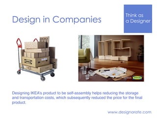 Think Like
a DesignerDesign in Companies
www.designorate.com
Designing IKEA’s product to be self-assembly helps reducing the storage
and transportation costs, which subsequently reduced the price for the ﬁnal
product.
 
