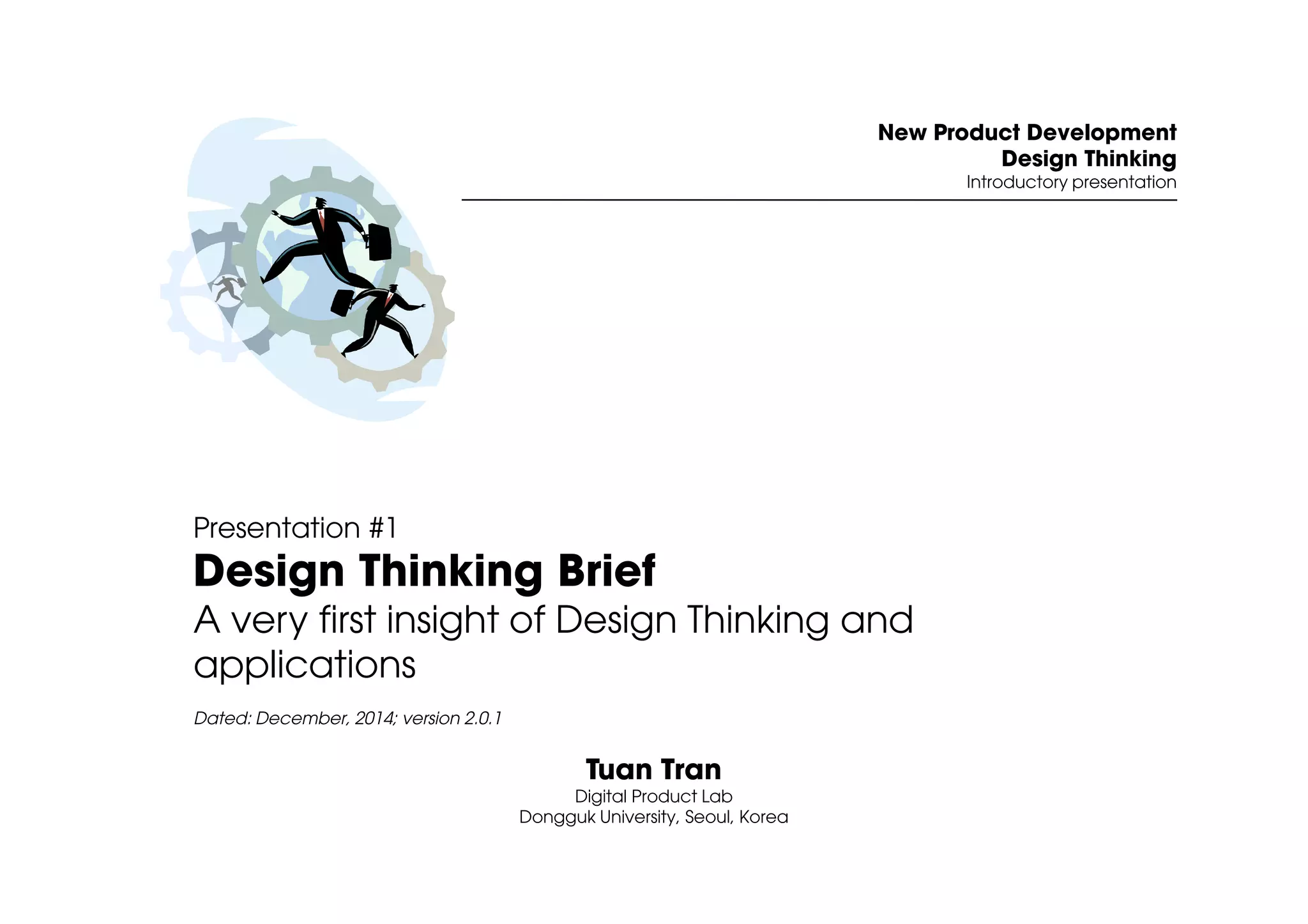 New Product Development 
Design Thinking 
Introductory presentation 
Presentation #1 
Design Thinking Brief 
A very first insight of Design Thinking and 
applications 
Dated: December, 2014; version 2.0.1 
Tuan Tran 
Digital Product Lab 
Dongguk University, Seoul, Korea 
 