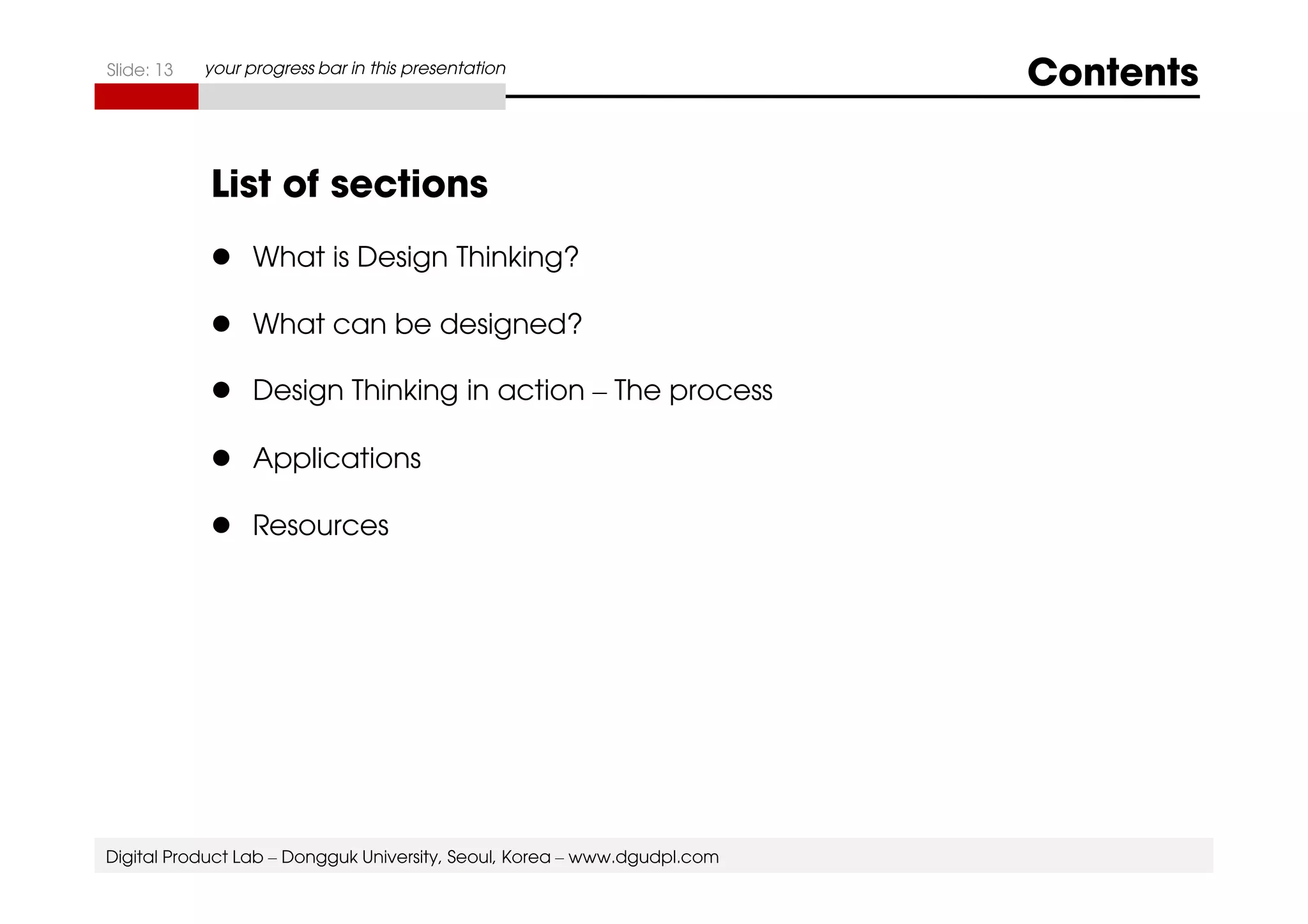 Slide: 13 your progress bar in this presentation Contents 
List of sections 
 What is Design Thinking? 
 What can be designed? 
 Design Thinking in action – The process 
 AApppplliiccaattiioonnss 
 Resources 
Digital Product Lab – Dongguk University, Seoul, Korea – www.dgudpl.com 
 