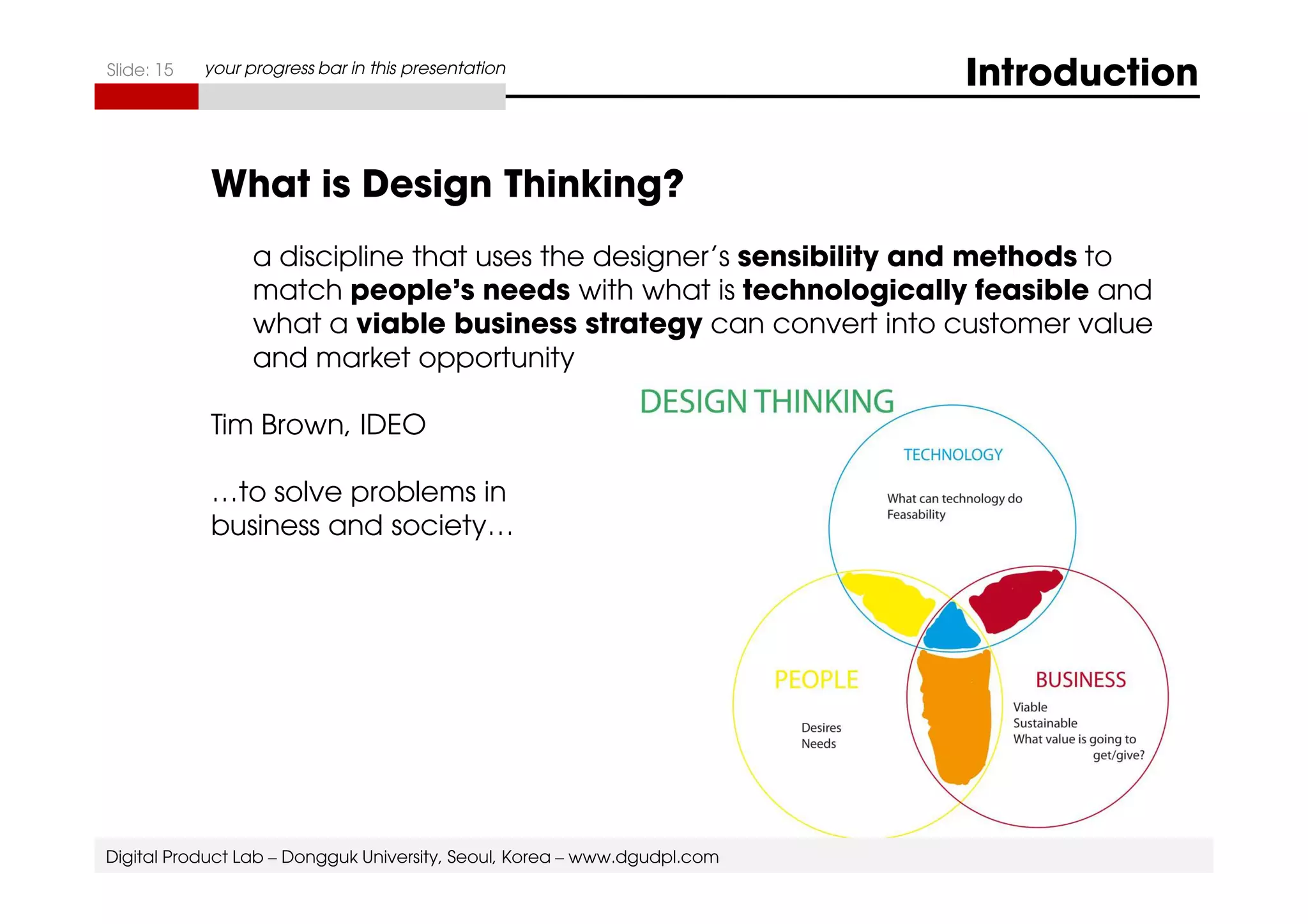 Slide: 15 your progress bar in this presentation Introduction 
What is Design Thinking? 
a discipline that uses the designer’s sensibility and methods to 
match people’s needs with what is technologically feasible and 
what a viable business strategy can convert into customer value 
and market opportunity 
Tim Brown, IDEO 
…to solve problems in 
business and society… 
Digital Product Lab – Dongguk University, Seoul, Korea – www.dgudpl.com 
 