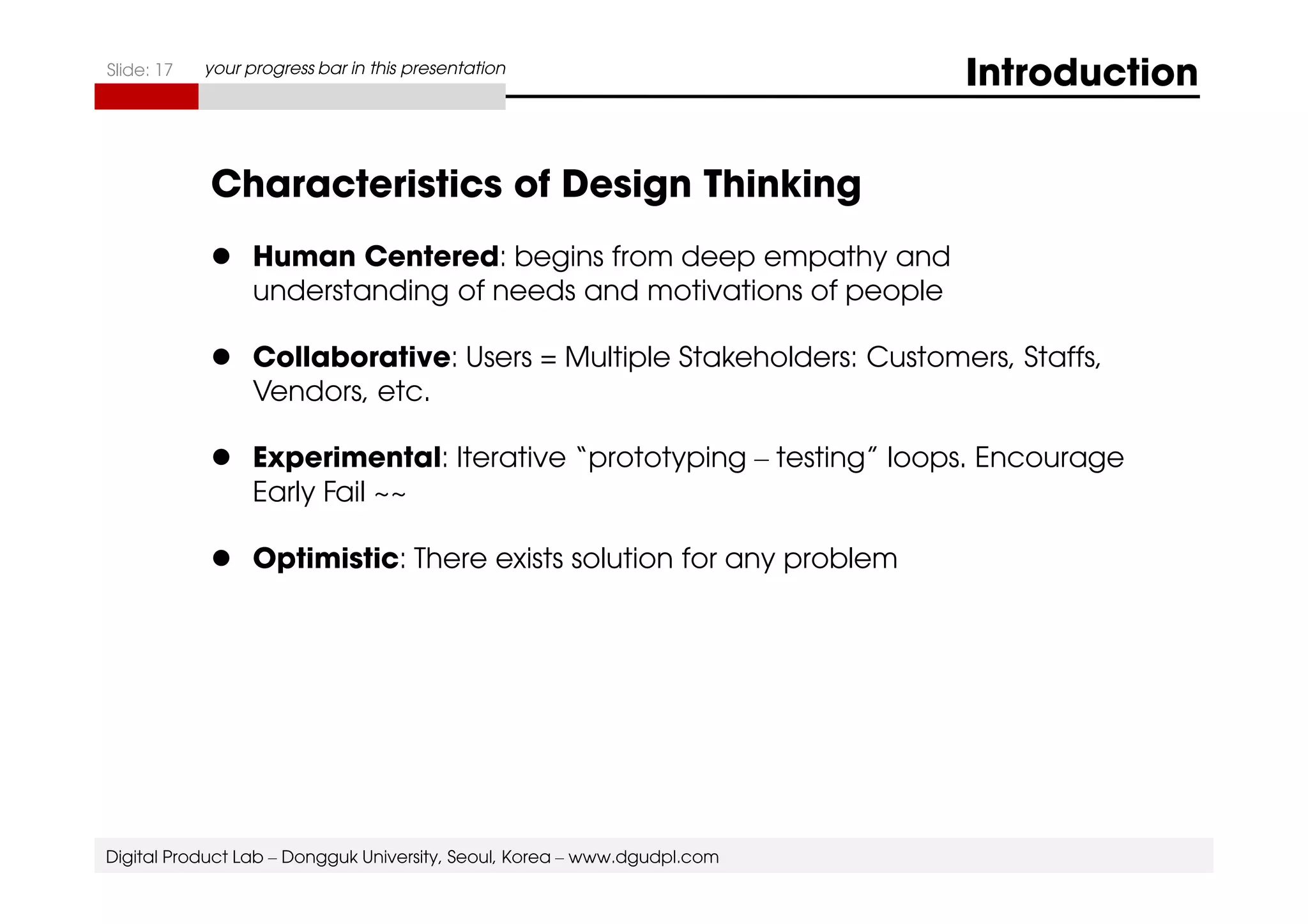 Slide: 17 your progress bar in this presentation Introduction 
Characteristics of Design Thinking 
 Human Centered: begins from deep empathy and 
understanding of needs and motivations of people 
 Collaborative: Users = Multiple Stakeholders: Customers, Staffs, 
Vendors, etc. 
 EExxppeerriimmeennttaall:: IItteerraattiivvee ““pprroottoottyyppiinngg –– tteessttiinngg”” llooooppss.. EEnnccoouurraaggee 
Early Fail ~~ 
 Optimistic: There exists solution for any problem 
Digital Product Lab – Dongguk University, Seoul, Korea – www.dgudpl.com 
 