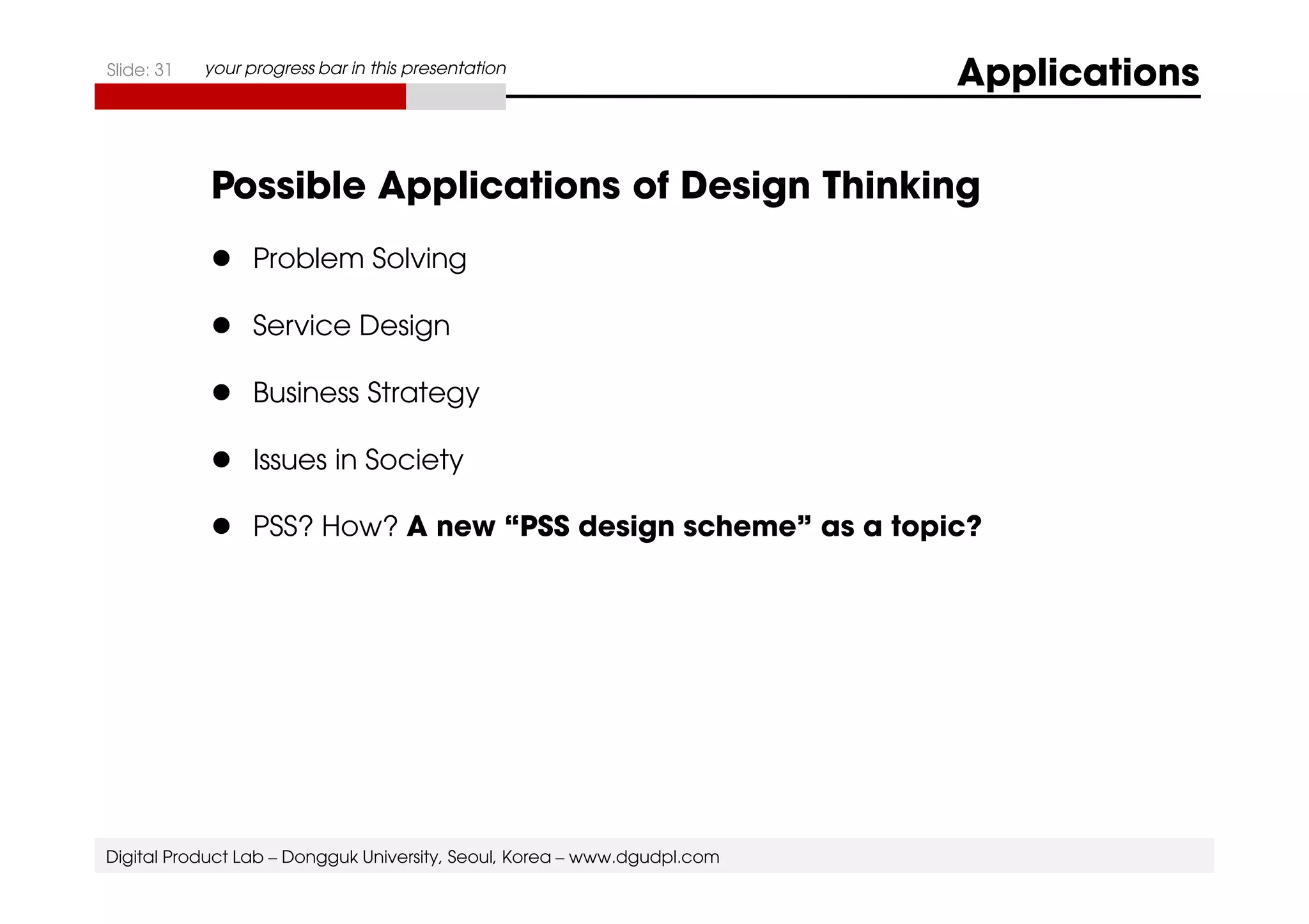 Slide: 31 your progress bar in this presentation Applications 
Possible Applications of Design Thinking 
 Problem Solving 
 Service Design 
 Business Strategy 
 Issues in Society 
 PSS? How? A new “PSS design scheme” as a topic? 
Digital Product Lab – Dongguk University, Seoul, Korea – www.dgudpl.com 
 