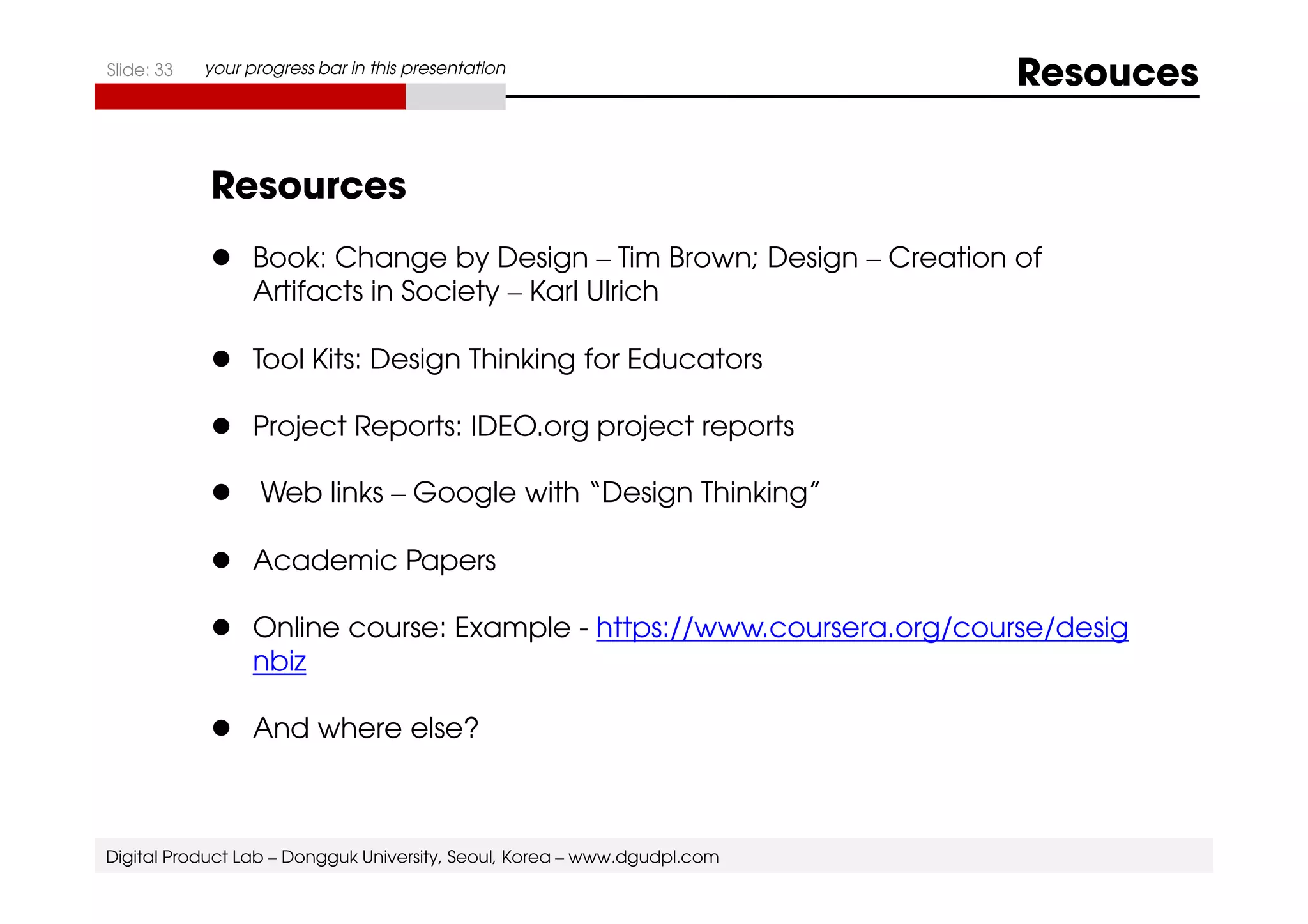 Slide: 33 your progress bar in this presentation Resouces 
Resources 
 Book: Change by Design – Tim Brown; Design – Creation of 
Artifacts in Society – Karl Ulrich 
 Tool Kits: Design Thinking for Educators 
 Project Reports: IDEO.org project reports 
 Web links – Google with “Design Thinking” 
 Academic Papers 
 Online course: Example - https://www.coursera.org/course/desig 
nbiz 
 And where else? 
Digital Product Lab – Dongguk University, Seoul, Korea – www.dgudpl.com 
 
