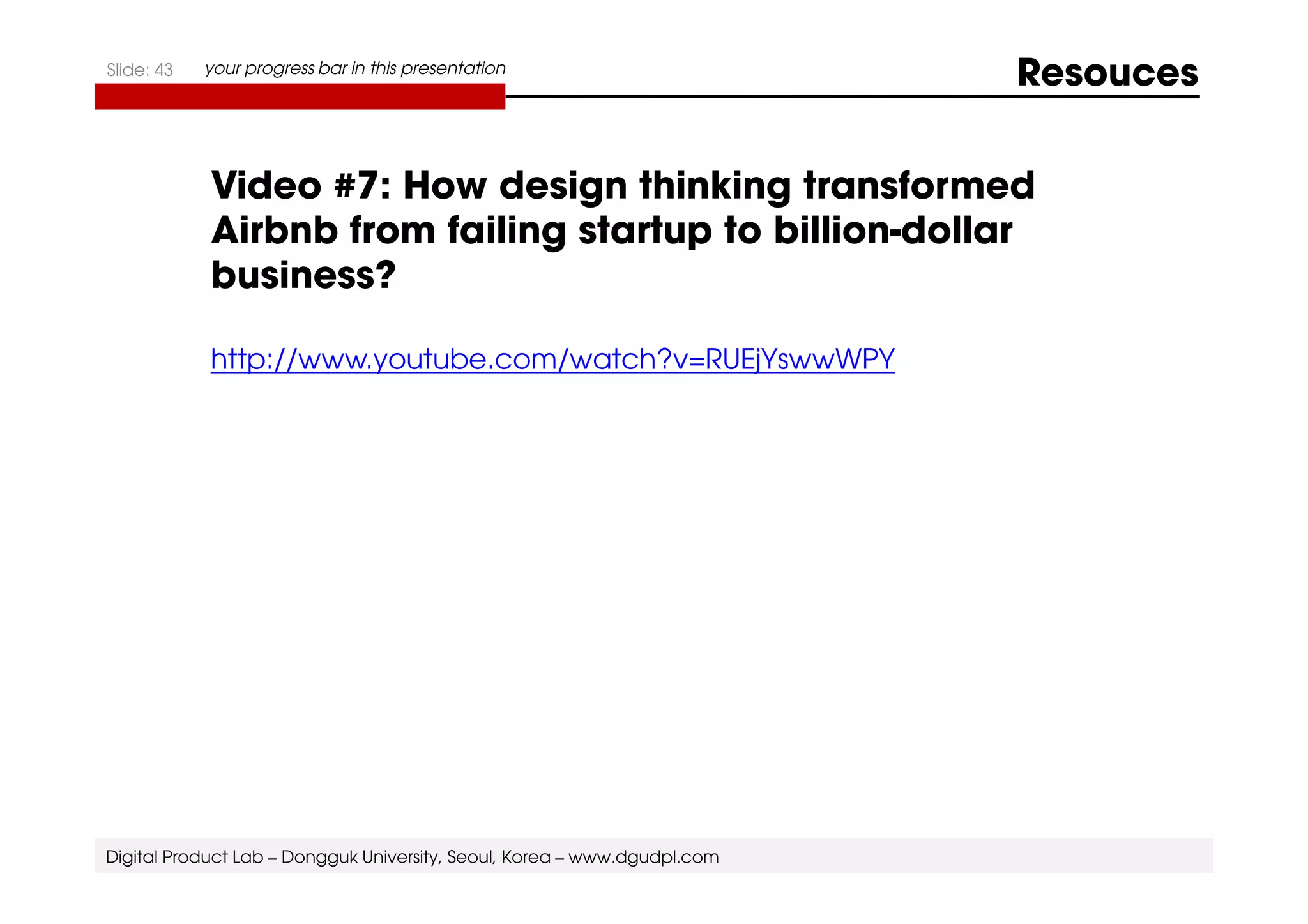 Slide: 43 your progress bar in this presentation Resouces 
Video #7: How design thinking transformed 
Airbnb from failing startup to billion-dollar 
business? 
http://www.youtube.com/watch?v=RUEjYswwWPY 
Digital Product Lab – Dongguk University, Seoul, Korea – www.dgudpl.com 
 