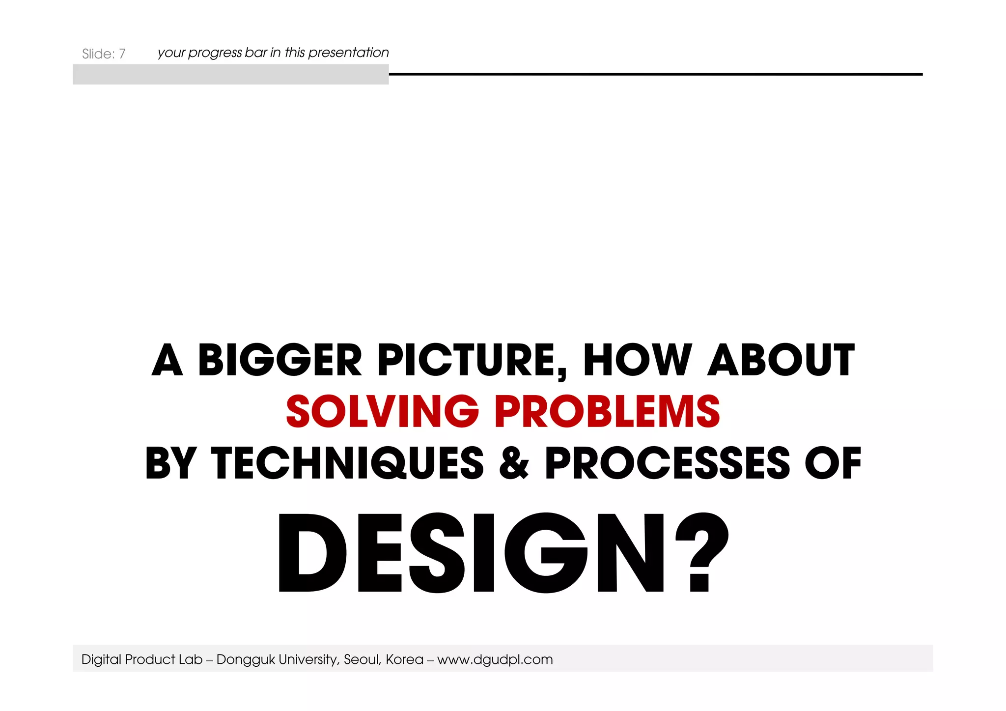 Slide: 7 your progress bar in this presentation 
A BIGGER PICTURE, HOW ABOUT 
SOLVING PROBLEMS 
BY TECHNIQUES & PROCESSES OF 
DESIGN? 
Digital Product Lab – Dongguk University, Seoul, Korea – www.dgudpl.com 
 