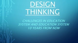 DESIGN
THINKING
CHALLENGES IN EDUCATION
SYSTEM AND EDUCATION SYSTEM
10 YEARS FROM NOW
 