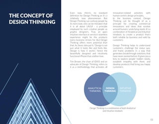 Even now, there’s no standard
deﬁnition for Design Thinking as it’s a
relatively new phenomenon. But
Design Thinking can confuse people by
its mere look: one can be mistaken that
it is all about UX/UI - a principle
employed by such creative people as
graphic designers. True, an app’s
intuitive interface or service’s seamless
experience might be the products
every business strives for. But Design
Thinking offers more potential than
that. As Steve Jobs put it: “Design is not
just what it looks like and feels like.
Design is how it works”, hence the
beautifully designed and intuitively
functional iPhone that a billion love.
Tim Brown, the chair of IDEO and an
advocate of Design Thinking, refers to
it as a methodology that activates all
innovation-related activities with
human-centric design principles.
In the business context, Design
Thinking can be thought of as a
principle for creating commercial
innovations and ideas that revolve
around humans’ underlying needs. It’s a
combination of Analytical and Intuitive
mindsets to create a product that’s
both reliable by business and valid by
customers.
Design Thinking helps to understand
customers, challenge the status quo,
and frame problems in a way that
generates breakthrough solutions that
have never existed before. It gives you a
lens to explore people’ hidden needs,
establish empathy with them, and
develop products that bring you happy
customers.
ANALYTICAL
THINKING
INTUITIVE
THINKING
Design Thinking is a combination of both Analytical
and Intuitive mindsets
THE CONCEPT OF
DESIGN THINKING
DESIGN
THINKING
02
 