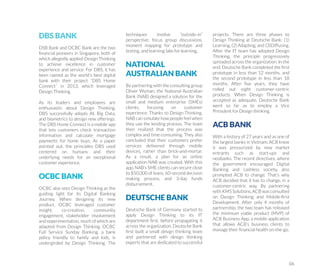 DBS BANK
DSB Bank and OCBC Bank are the two
ﬁnancial pioneers in Singapore, both of
which allegedly applied Design Thinking
to achieve excellence in customer
experience and service. For DBS, it has
been named as the world’s best digital
bank with their project “DBS Home
Connect” in 2013, which leveraged
Design Thinking.
As its leaders and employees are
enthusiastic about Design Thinking,
DBS successfully adopts AI, Big Data,
and biometrics to design new offerings.
The DBS Home Connect is a mobile app
that lets customers check transaction
information and calculate mortgage
payments for home buys. As a paper
pointed out, the principles DBS used
centered on humans and their
underlying needs for an exceptional
customer experience.
OCBC BANK
OCBC also sees Design Thinking as the
guiding light for its Digital Banking
Journey. When designing its new
product, OCBC leveraged customer
insight, co-creation, community
engagement, stakeholder involvement
and experimentation, much of which are
adapted from Design Thinking. OCBC
Full Service Sunday Banking, a bank
policy friendly to family and kids, is
undergirded by Design Thinking. The
techniques involve “outside-in”
perspective, focus group discussions,
moment mapping for prototype and
testing, and learning labs for learning.
NATIONAL
AUSTRALIAN BANK
By partnering with the consulting group
Oliver Wyman, the National Australian
Bank (NAB) designed a solution for the
small and medium enterprise (SMEs)
clients, focusing on customer
experience. Thanks to Design Thinking,
NAB can simulate how people feel when
they use the lending process. The team
then realized that the process was
complex and time-consuming. They also
concluded that their customers prefer
services delivered through mobile
devices, rather than brick-and-mortar.
As a result, a plan for an online
application NAB was created. With this
app, NAB’s SME clients can secure close
to $50,000 of loans, 60-second decision
making process, and 3-day funds
disbursement.
DEUTSCHE BANK
Deutsche Bank of Germany started to
apply Design Thinking to its IT
department ﬁrst, before propagating it
across the organization. Deutsche Bank
ﬁrst built a small design thinking team
and partnered with design thinking
experts that are dedicated to successful
projects. There are three phases to
Design Thinking at Deutsche Bank: (1)
Learning, (2) Adapting, and (3)Diffusing.
After the IT team has adopted Design
Thinking, the principle progressively
spreaded across the organization. In the
end, Deutsche Bank completed the ﬁrst
prototype in less than 12 months, and
the second prototype in less than 18
months. After ﬁve years, they have
rolled out eight customer-centric
products. When Design Thinking is
accepted as adequate, Deutsche Bank
went so far as to employ a Vice
President for Design thinking.
ACB BANK
With a history of 27 years and as one of
the largest banks in Vietnam, ACB knew
it was pressurized by new market
entrants such as start-ups and
neobanks. The recent directives, where
the government encouraged Digital
Banking and cashless society, also
prompted ACB to change. That’s why
ACB decided that it has to change, in a
customer-centric way. By partnering
with KMS Solutions, ACB was consulted
on Design Thinking and Mobile-ﬁrst
Development. After only 4 months of
partnership, the two team has released
the minimum viable product (MVP) of
ACB Business App, a mobile application
that allows ACB’s business clients to
manage their ﬁnancial health on-the-go.
06
 