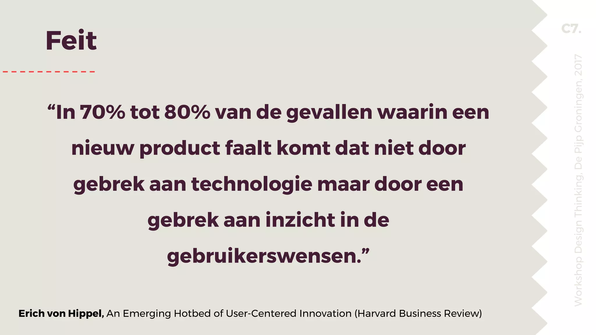 C7.
Feit
“In 70% tot 80% van de gevallen waarin een
nieuw product faalt komt dat niet door
gebrek aan technologie maar door een
gebrek aan inzicht in de
gebruikerswensen.”
WorkshopDesignThinking,DePijpGroningen,2017
Erich von Hippel, An Emerging Hotbed of User-Centered Innovation (Harvard Business Review)
 