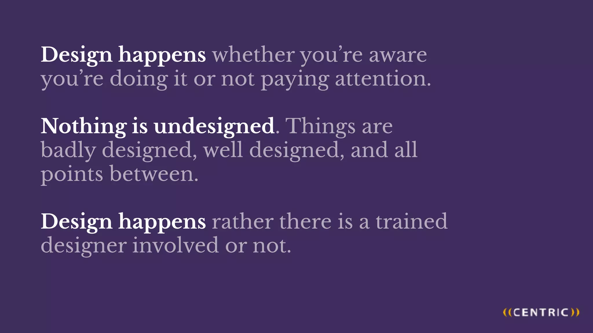 Design happens whether you’re aware
you’re doing it or not paying attention.
Nothing is undesigned. Things are
badly designed, well designed, and all
points between.
Design happens rather there is a trained
designer involved or not.
 