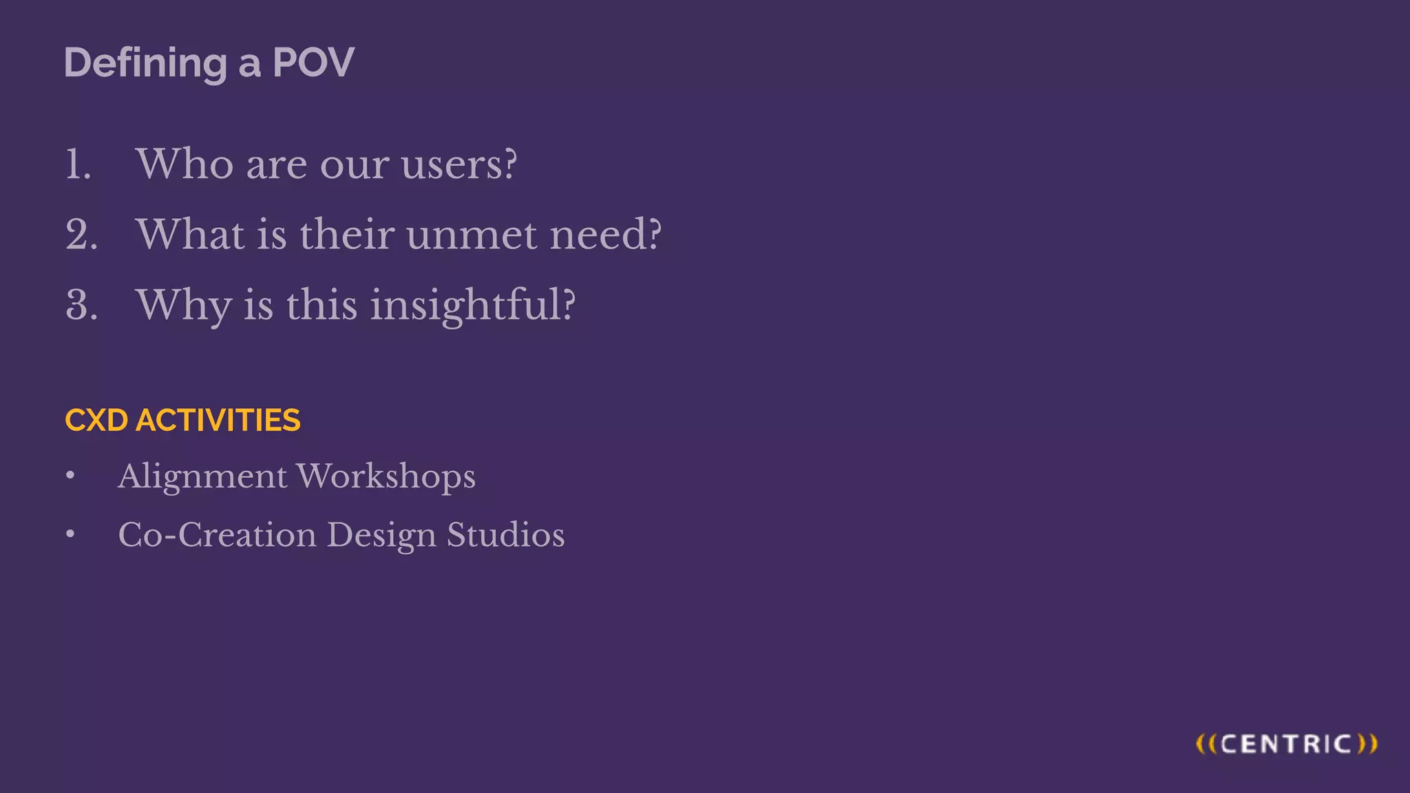 Defining a POV
1. Who are our users?
2. What is their unmet need?
3. Why is this insightful?
CXD ACTIVITIES
• Alignment Workshops
• Co-Creation Design Studios
 
