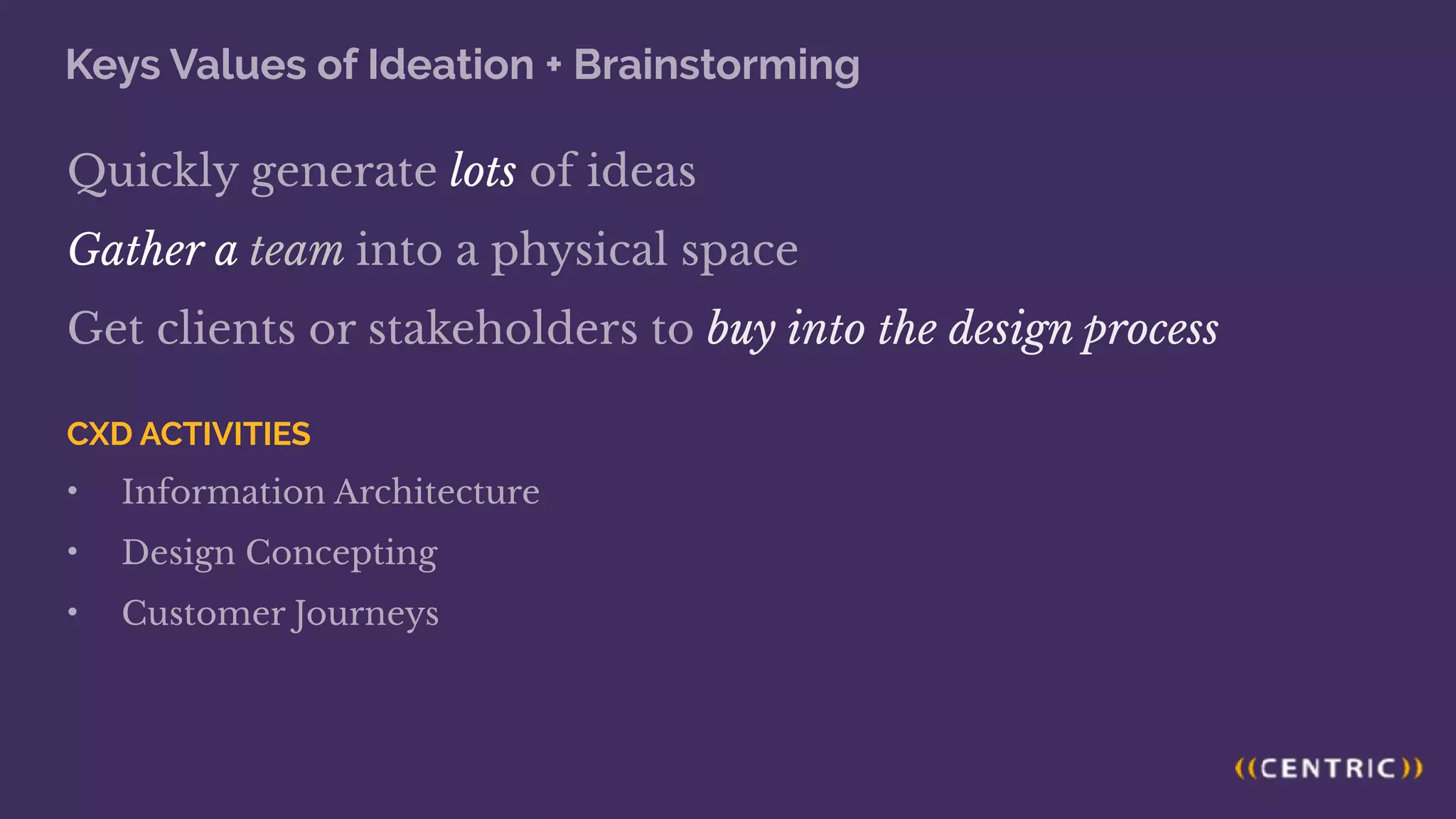 Keys Values of Ideation + Brainstorming
Quickly generate lots of ideas
Gather a team into a physical space
Get clients or stakeholders to buy into the design process
CXD ACTIVITIES
• Information Architecture
• Design Concepting
• Customer Journeys
 