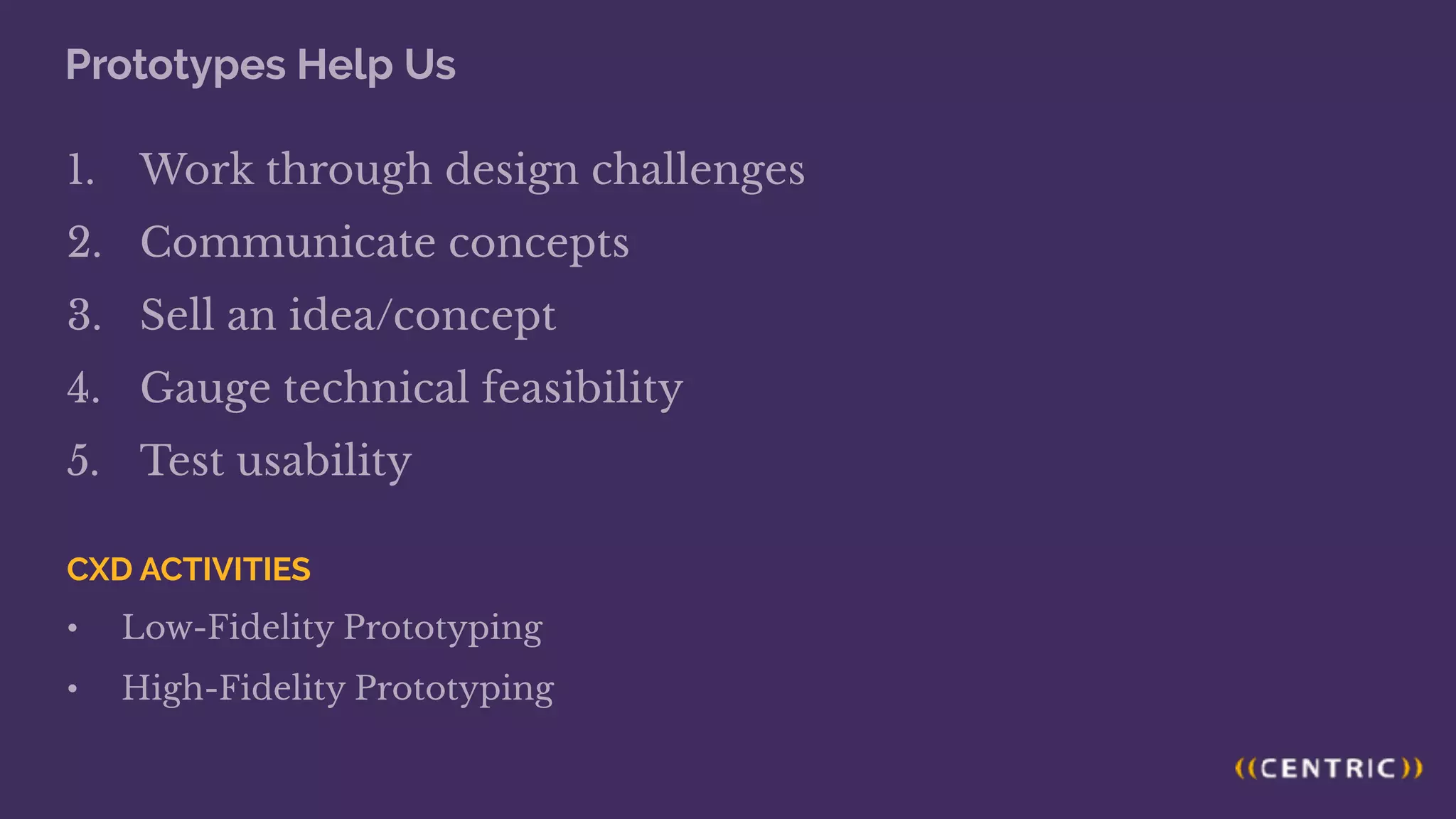 Prototypes Help Us
1. Work through design challenges
2. Communicate concepts
3. Sell an idea/concept
4. Gauge technical feasibility
5. Test usability
CXD ACTIVITIES
• Low-Fidelity Prototyping
• High-Fidelity Prototyping
 