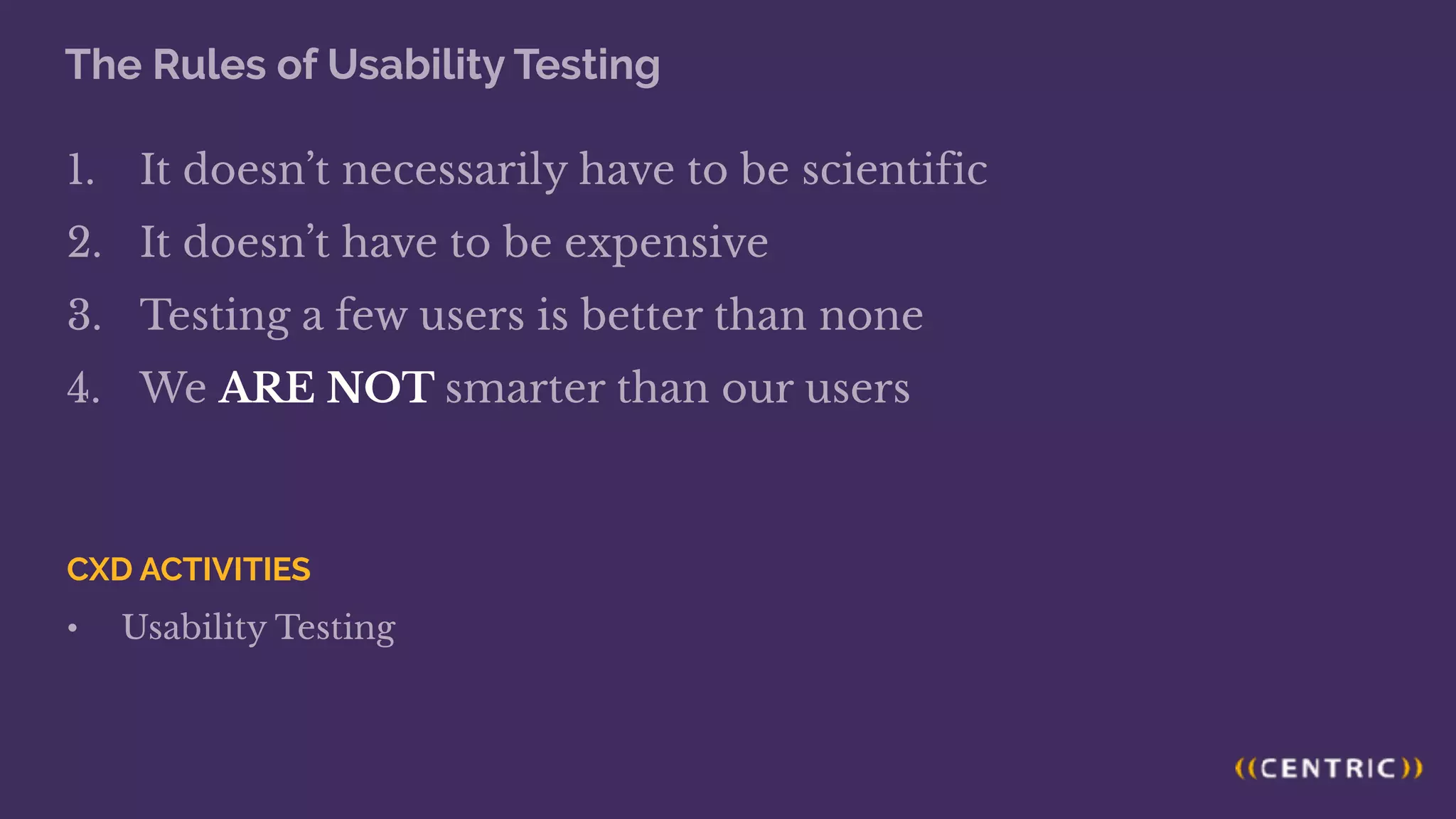 The Rules of Usability Testing
1. It doesn’t necessarily have to be scientific
2. It doesn’t have to be expensive
3. Testing a few users is better than none
4. We ARE NOT smarter than our users
CXD ACTIVITIES
• Usability Testing
 