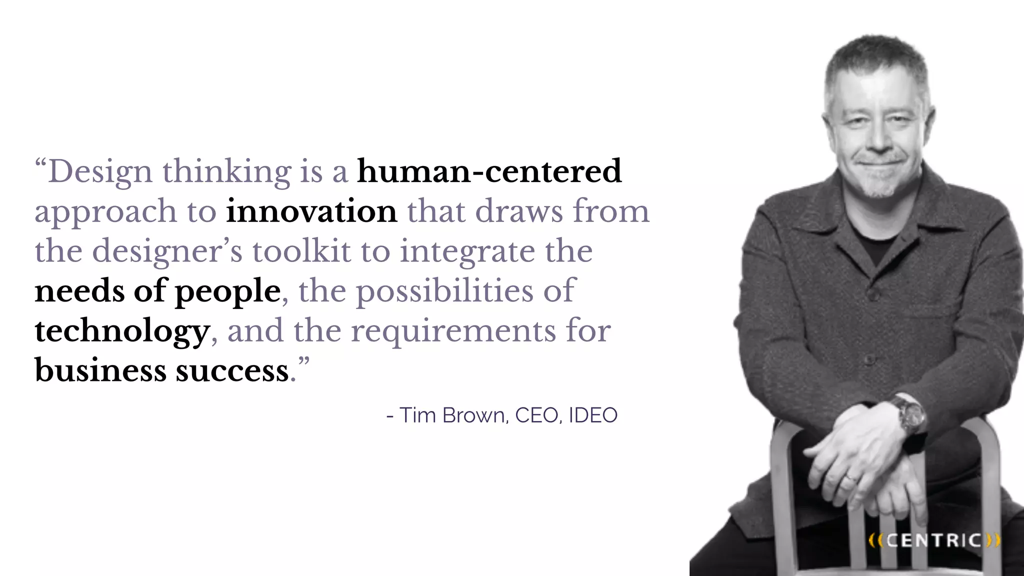 “Design thinking is a human-centered
approach to innovation that draws from
the designer’s toolkit to integrate the
needs of people, the possibilities of
technology, and the requirements for
business success.”
- Tim Brown, CEO, IDEO
 