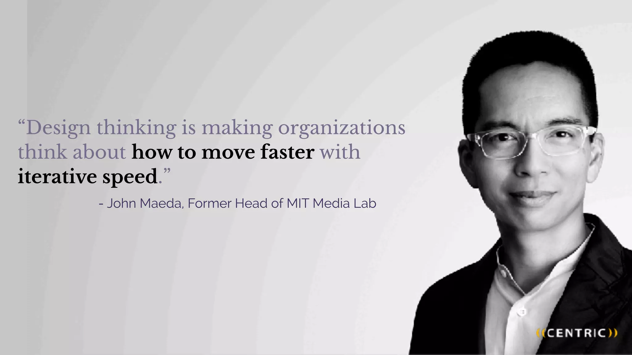 “Design thinking is making organizations
think about how to move faster with
iterative speed.”
- John Maeda, Former Head of MIT Media Lab
 