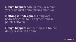 Design happens whether you’re aware
you’re doing it or not paying attention.
Nothing is undesigned. Things are
badly designed, well designed, and all
points between.
Design happens rather there is a trained
designer involved or not.
 