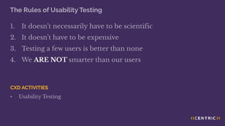 The Rules of Usability Testing
1. It doesn’t necessarily have to be scientific
2. It doesn’t have to be expensive
3. Testing a few users is better than none
4. We ARE NOT smarter than our users
CXD ACTIVITIES
• Usability Testing
 