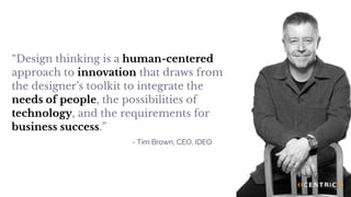 “Design thinking is a human-centered
approach to innovation that draws from
the designer’s toolkit to integrate the
needs of people, the possibilities of
technology, and the requirements for
business success.”
- Tim Brown, CEO, IDEO
 