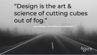 “Design is the art &
science of cutting cubes
out of fog.”
-Larry Keeley, The Doblin Group/Deloitte
 