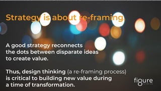 Strategy is about re-framing.
A good strategy reconnects
the dots between disparate ideas
to create value.
Thus, design thinking (a re-framing process)
is critical to building new value during
a time of transformation.
 