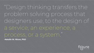 “Design thinking transfers the
problem solving process that
designers use, to the design of
a service, an experience, a
process, or a system.”
-Natalie W. Nixon, PhD
 