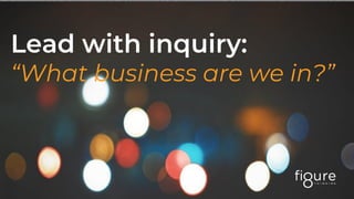 Lead with inquiry:
“What business are we in?”
 