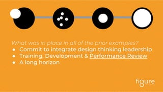 What was in place in all of the prior examples?
● Commit to integrate design thinking leadership
● Training, Development & Performance Review
● A long horizon
 