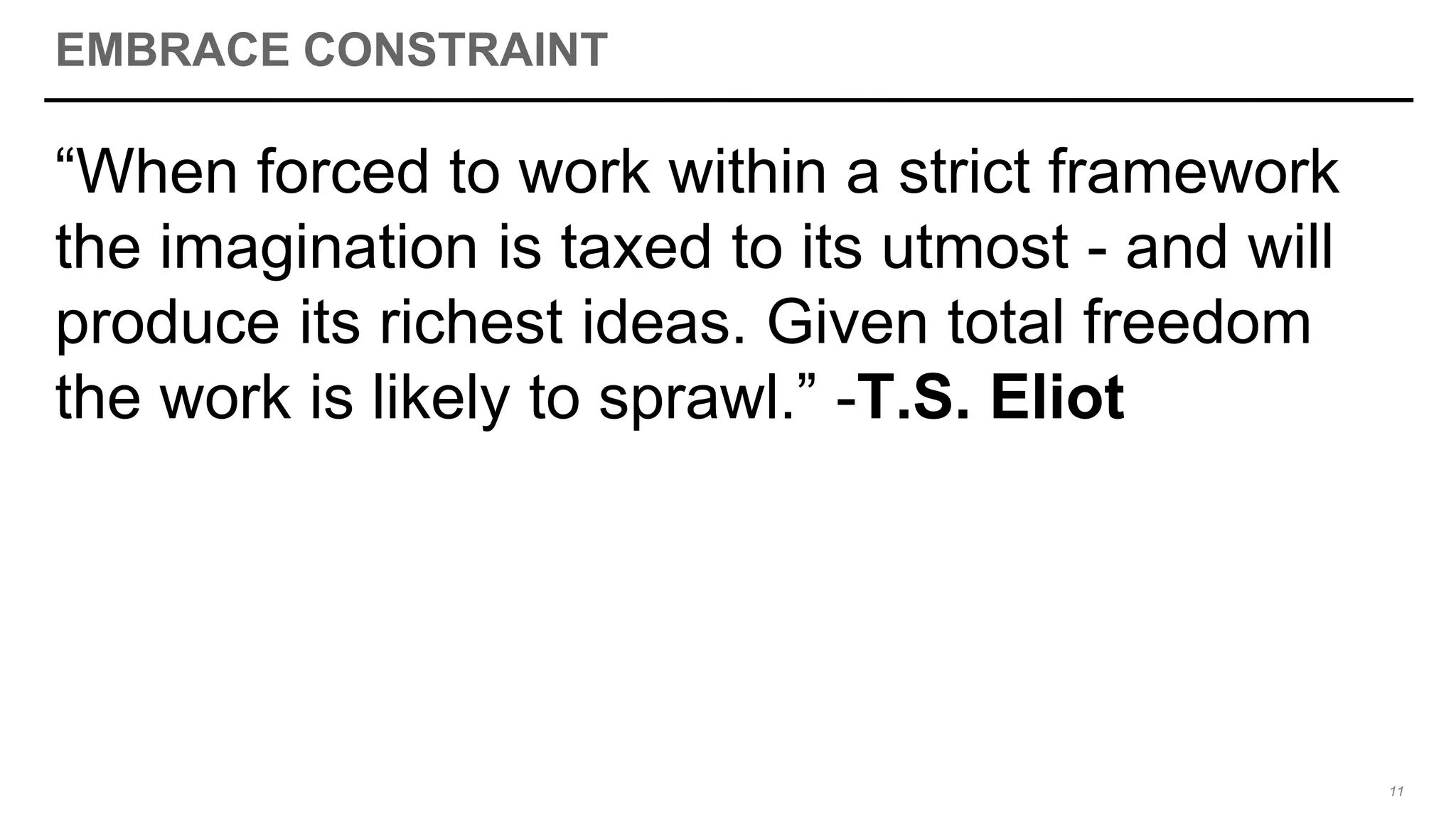 EMBRACE CONSTRAINT
“When forced to work within a strict framework
the imagination is taxed to its utmost - and will
produce its richest ideas. Given total freedom
the work is likely to sprawl.” -T.S. Eliot
11
 