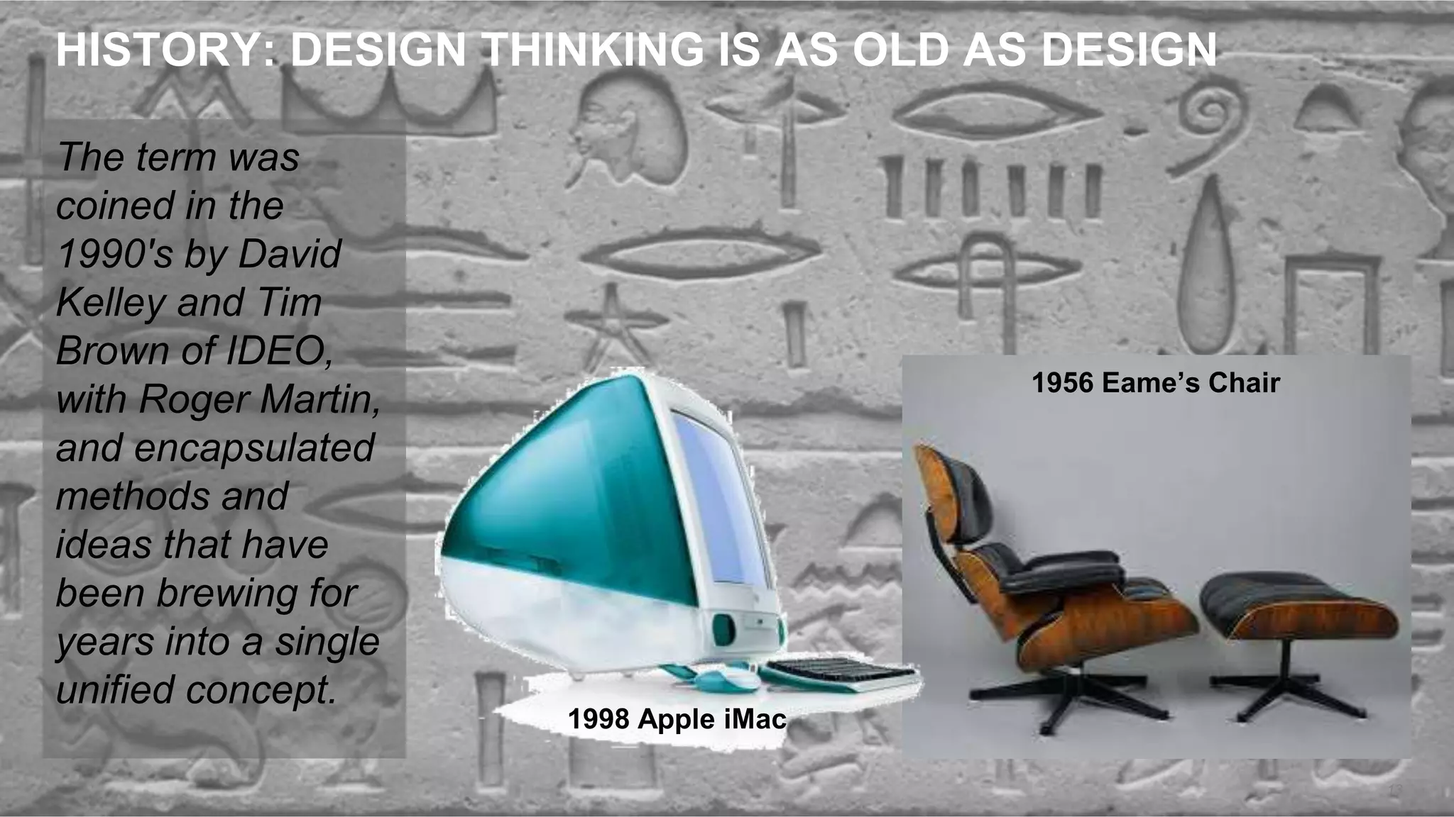 HISTORY: DESIGN THINKING IS AS OLD AS DESIGN
The term was
coined in the
1990's by David
Kelley and Tim
Brown of IDEO,
with Roger Martin,
and encapsulated
methods and
ideas that have
been brewing for
years into a single
unified concept.
13
1956 Eame’s Chair
1998 Apple iMac
 