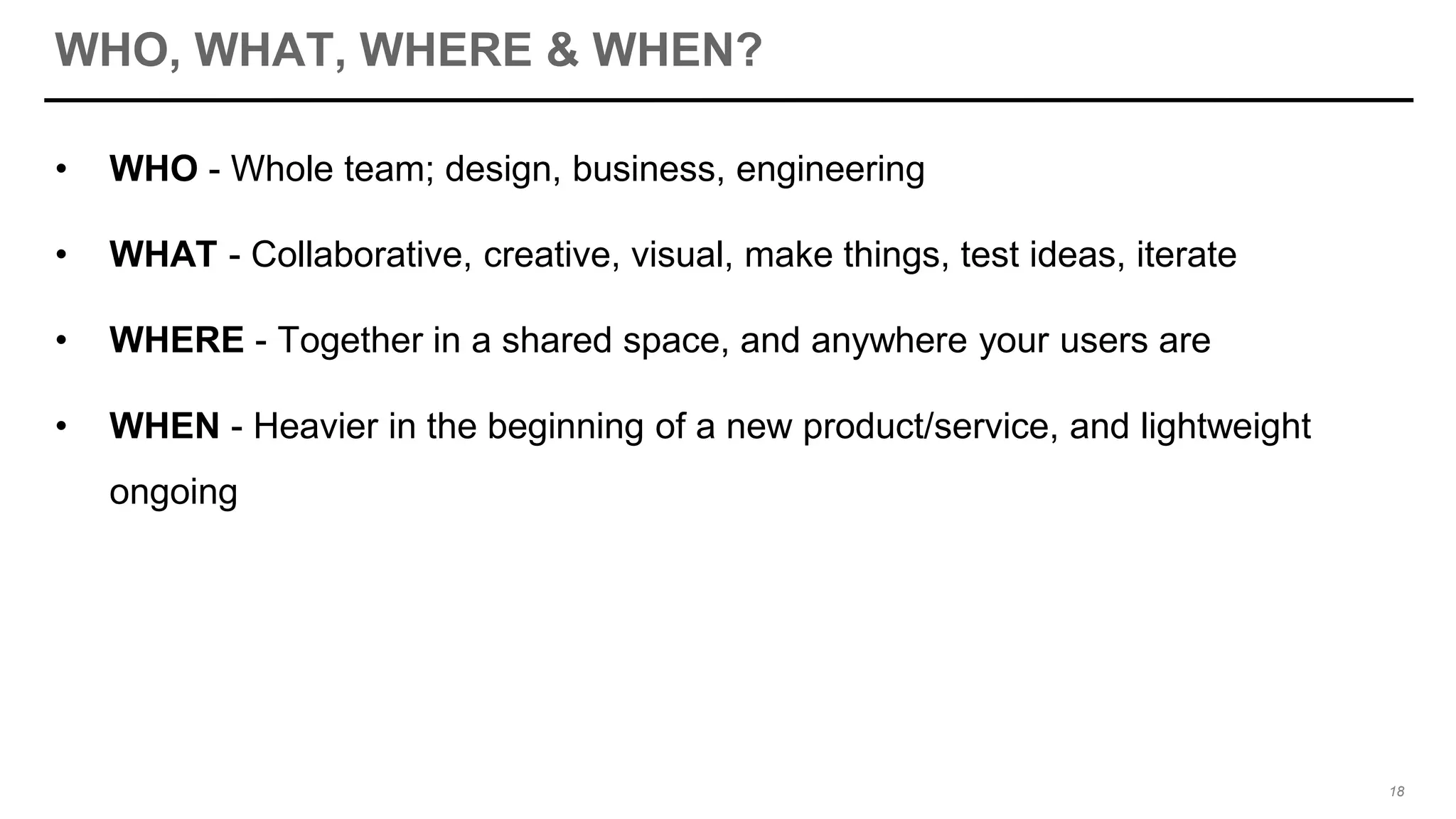WHO, WHAT, WHERE & WHEN?
• WHO - Whole team; design, business, engineering
• WHAT - Collaborative, creative, visual, make things, test ideas, iterate
• WHERE - Together in a shared space, and anywhere your users are
• WHEN - Heavier in the beginning of a new product/service, and lightweight
ongoing
18
 