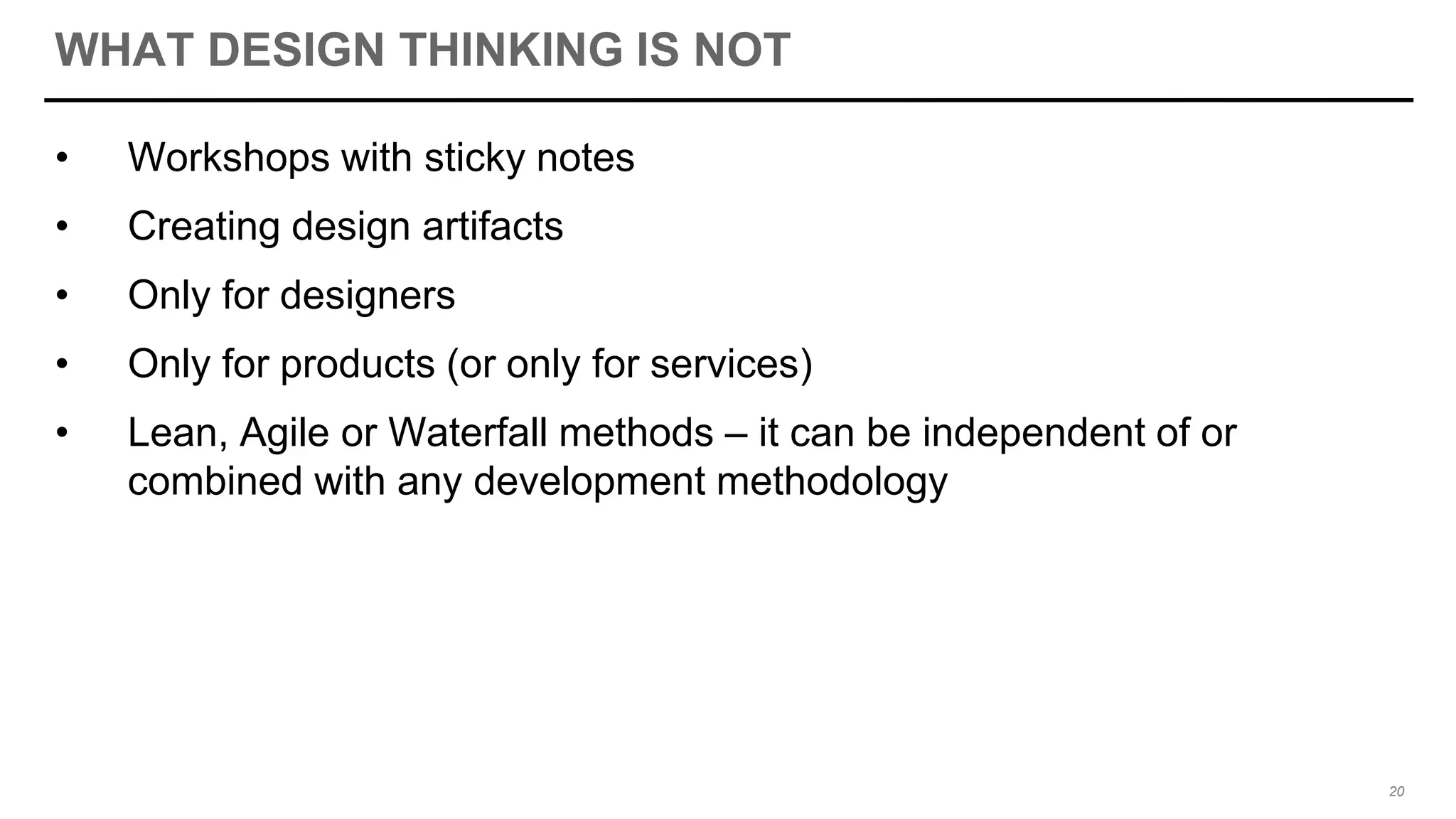 WHAT DESIGN THINKING IS NOT
• Workshops with sticky notes
• Creating design artifacts
• Only for designers
• Only for products (or only for services)
• Lean, Agile or Waterfall methods – it can be independent of or
combined with any development methodology
20
 