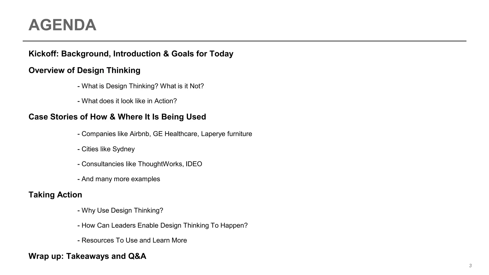 AGENDA
Kickoff: Background, Introduction & Goals for Today
Overview of Design Thinking
- What is Design Thinking? What is it Not?
- What does it look like in Action?
Case Stories of How & Where It Is Being Used
- Companies like Airbnb, GE Healthcare, Laperye furniture
- Cities like Sydney
- Consultancies like ThoughtWorks, IDEO
- And many more examples
Taking Action
- Why Use Design Thinking?
- How Can Leaders Enable Design Thinking To Happen?
- Resources To Use and Learn More
Wrap up: Takeaways and Q&A
3
 