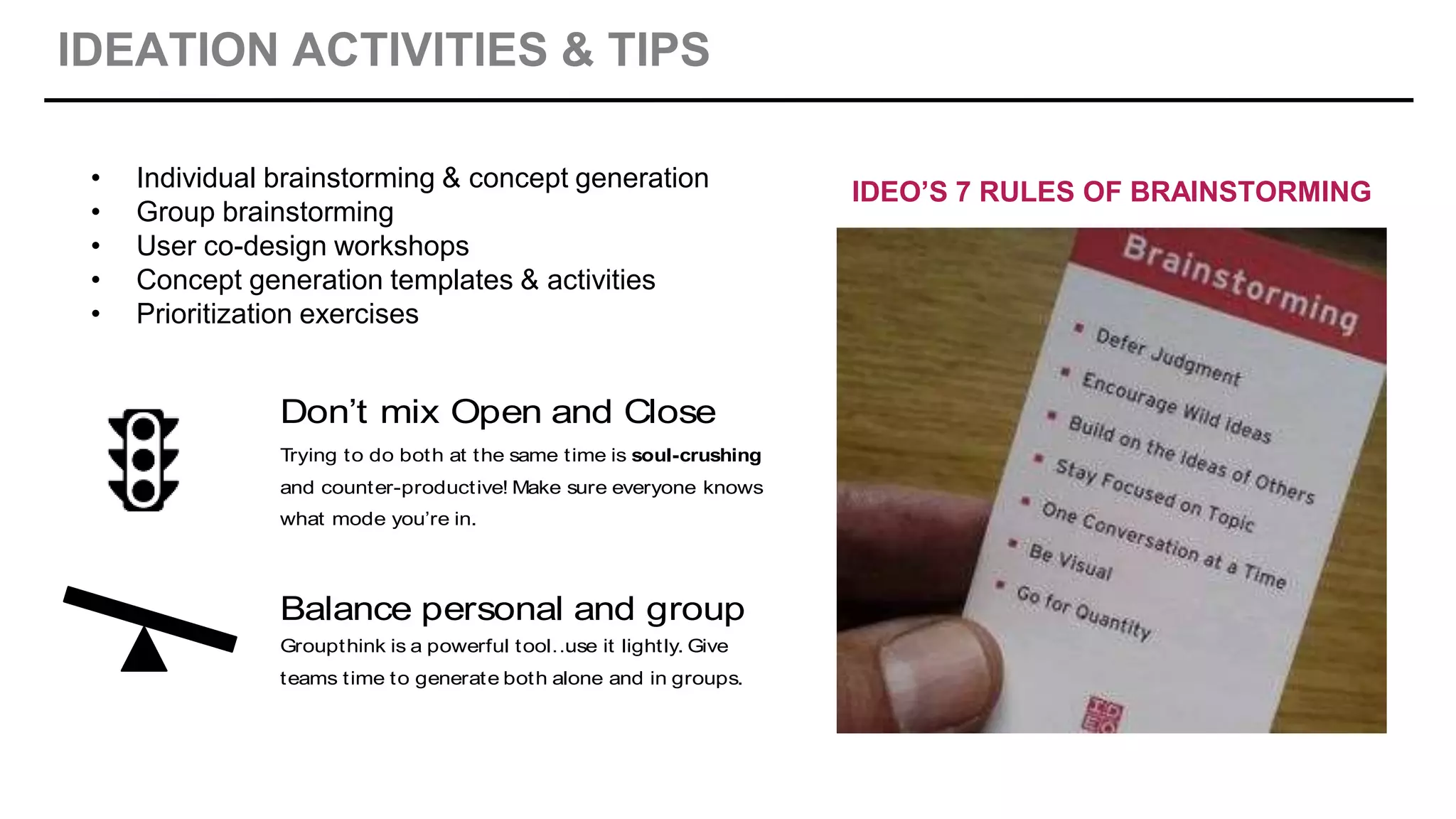 IDEATION ACTIVITIES & TIPS
IDEATE: TIPS
Don’t mix Open and Close
Trying to do both at the same time is soul-crushing
and counter-productive! Make sure everyone knows
what mode you’re in.
Balance personal and group
Groupthink is a powerful tool…use it lightly. Give
teams time to generate both alone and in groups.
• Individual brainstorming & concept generation
• Group brainstorming
• User co-design workshops
• Concept generation templates & activities
• Prioritization exercises
IDEO’S 7 RULES OF BRAINSTORMING
 