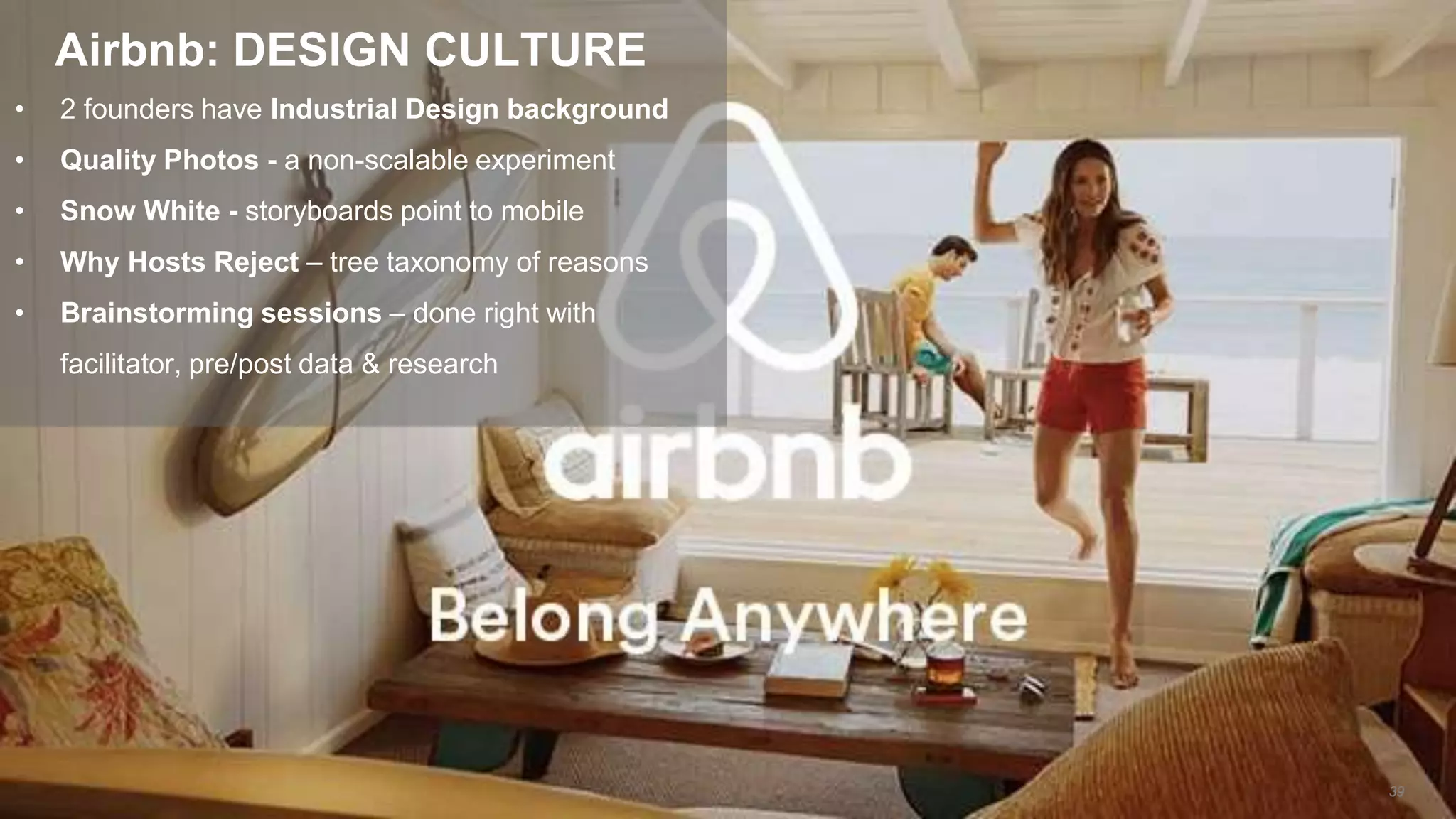 • 2 founders have Industrial Design background
• Quality Photos - a non-scalable experiment
• Snow White - storyboards point to mobile
• Why Hosts Reject – tree taxonomy of reasons
• Brainstorming sessions – done right with
facilitator, pre/post data & research
Airbnb: DESIGN CULTURE
39
 