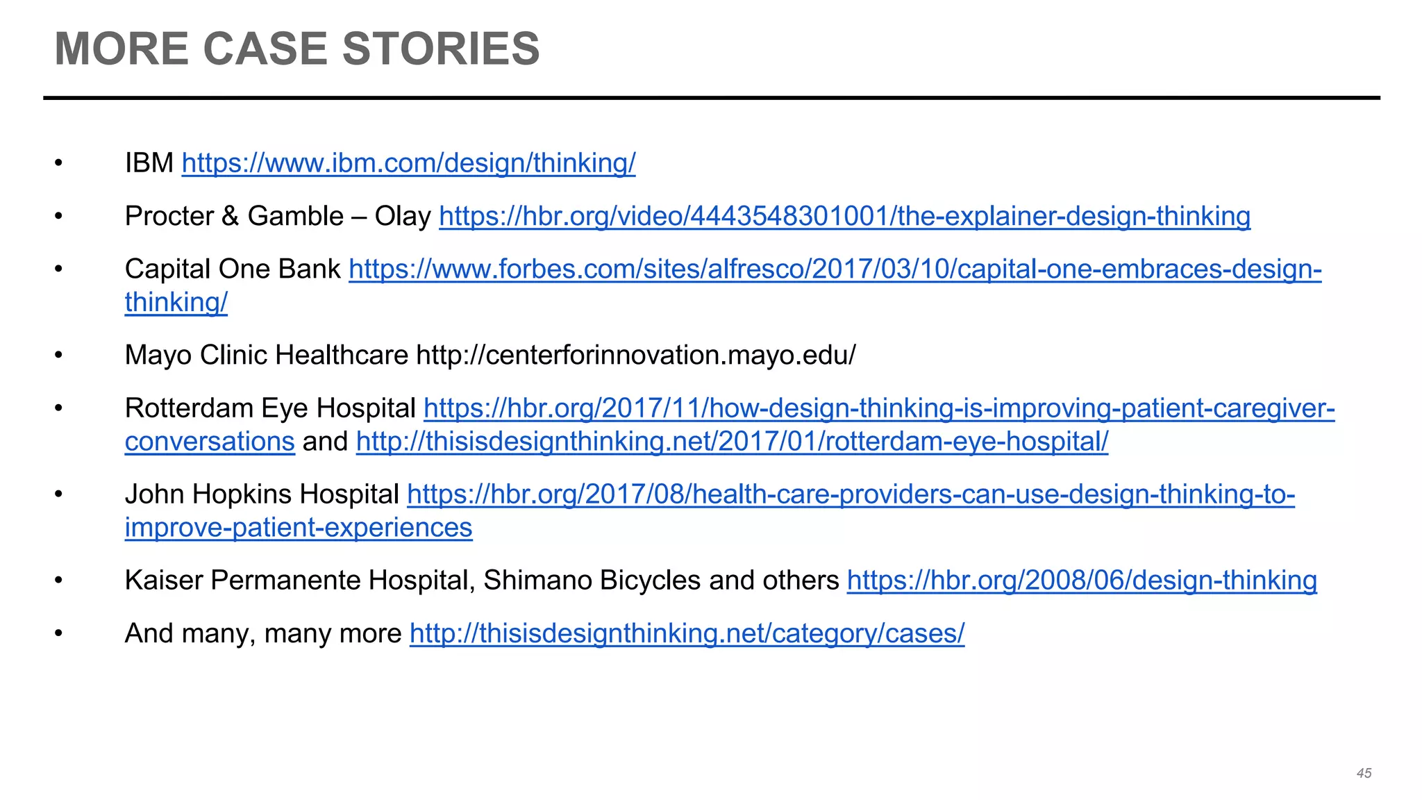 MORE CASE STORIES
• IBM https://www.ibm.com/design/thinking/
• Procter & Gamble – Olay https://hbr.org/video/4443548301001/the-explainer-design-thinking
• Capital One Bank https://www.forbes.com/sites/alfresco/2017/03/10/capital-one-embraces-design-
thinking/
• Mayo Clinic Healthcare http://centerforinnovation.mayo.edu/
• Rotterdam Eye Hospital https://hbr.org/2017/11/how-design-thinking-is-improving-patient-caregiver-
conversations and http://thisisdesignthinking.net/2017/01/rotterdam-eye-hospital/
• John Hopkins Hospital https://hbr.org/2017/08/health-care-providers-can-use-design-thinking-to-
improve-patient-experiences
• Kaiser Permanente Hospital, Shimano Bicycles and others https://hbr.org/2008/06/design-thinking
• And many, many more http://thisisdesignthinking.net/category/cases/
45
 