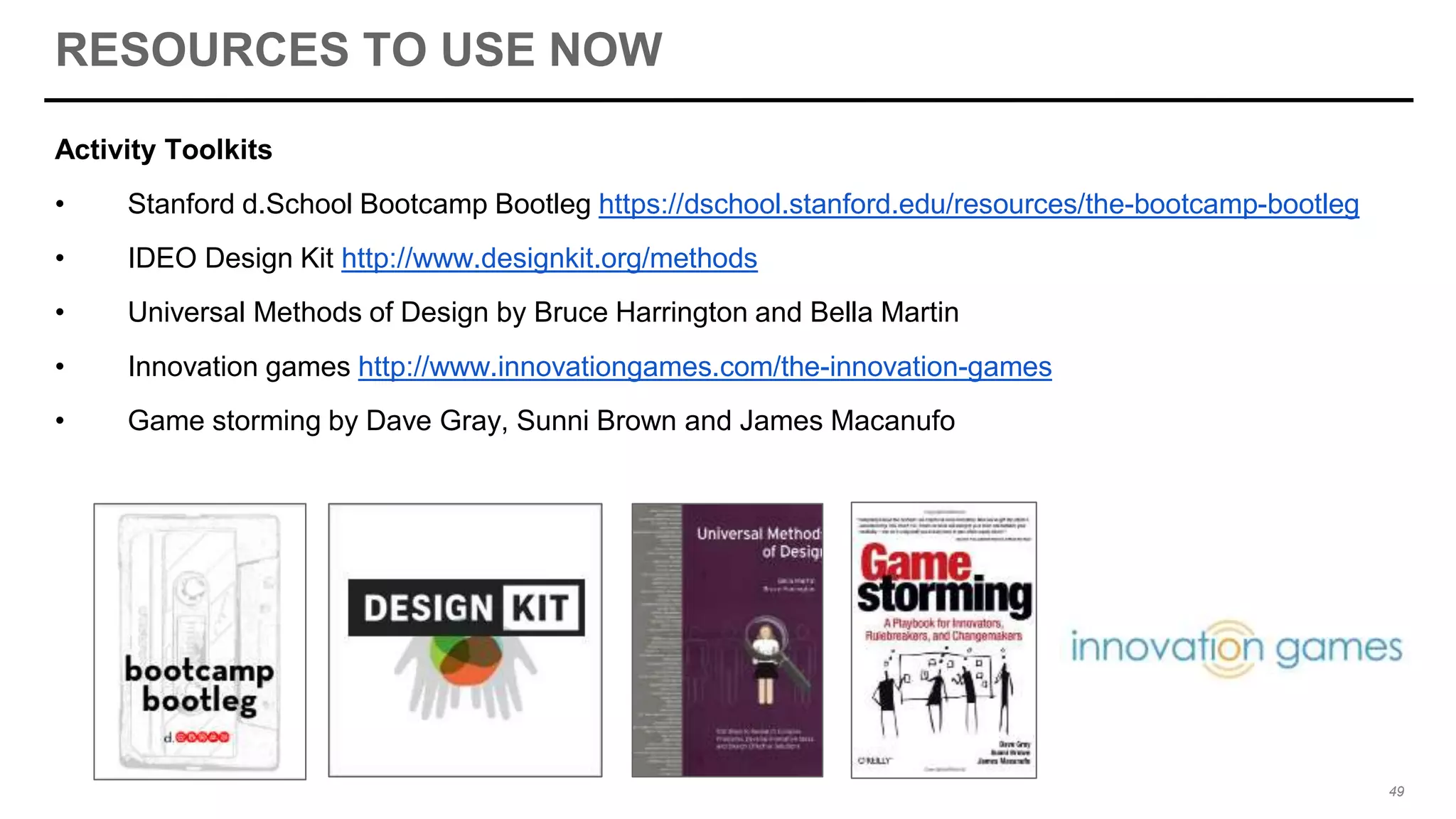 RESOURCES TO USE NOW
Activity Toolkits
• Stanford d.School Bootcamp Bootleg https://dschool.stanford.edu/resources/the-bootcamp-bootleg
• IDEO Design Kit http://www.designkit.org/methods
• Universal Methods of Design by Bruce Harrington and Bella Martin
• Innovation games http://www.innovationgames.com/the-innovation-games
• Game storming by Dave Gray, Sunni Brown and James Macanufo
49
 
