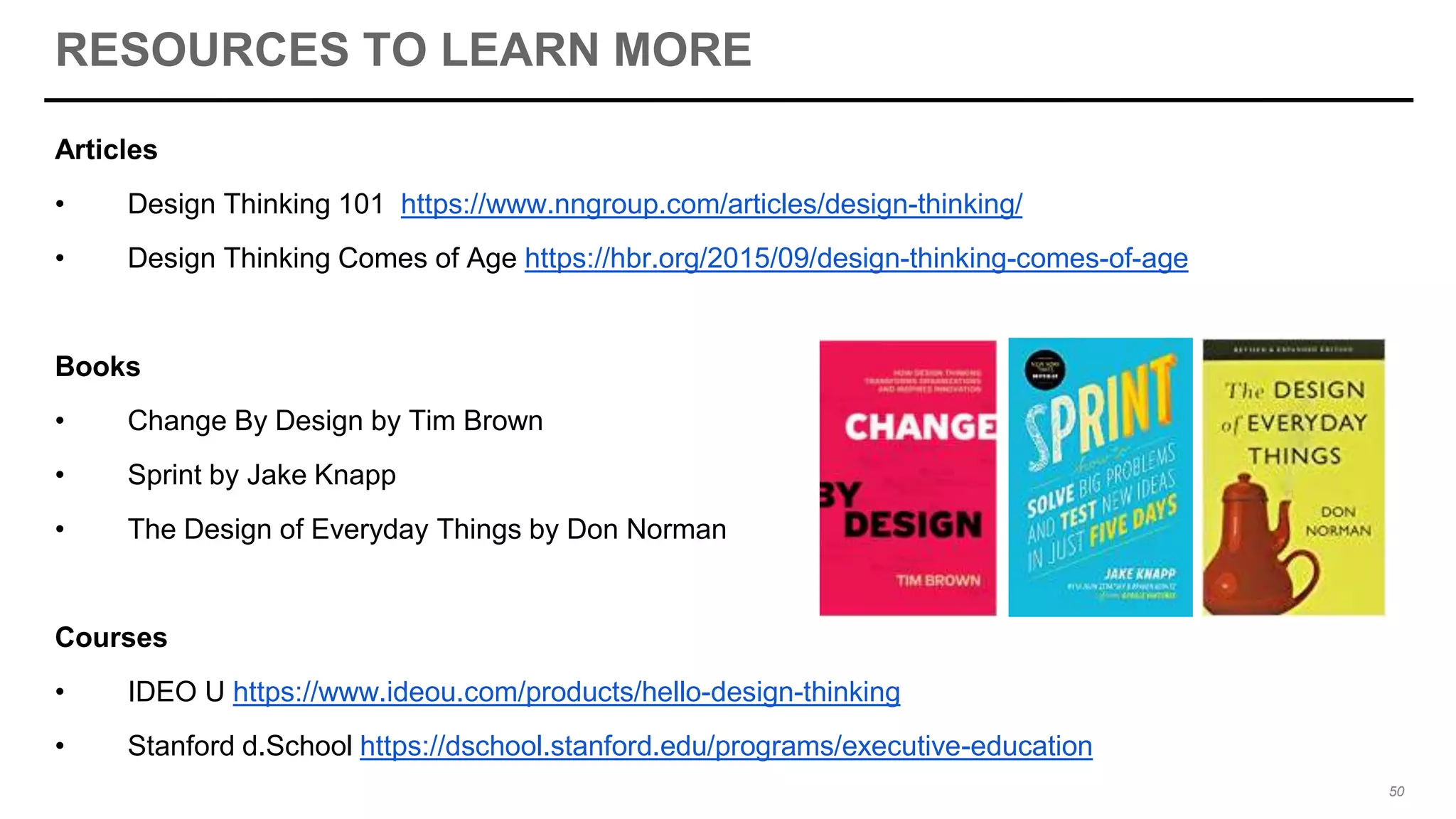 RESOURCES TO LEARN MORE
Articles
• Design Thinking 101 https://www.nngroup.com/articles/design-thinking/
• Design Thinking Comes of Age https://hbr.org/2015/09/design-thinking-comes-of-age
Books
• Change By Design by Tim Brown
• Sprint by Jake Knapp
• The Design of Everyday Things by Don Norman
Courses
• IDEO U https://www.ideou.com/products/hello-design-thinking
• Stanford d.School https://dschool.stanford.edu/programs/executive-education
50
 
