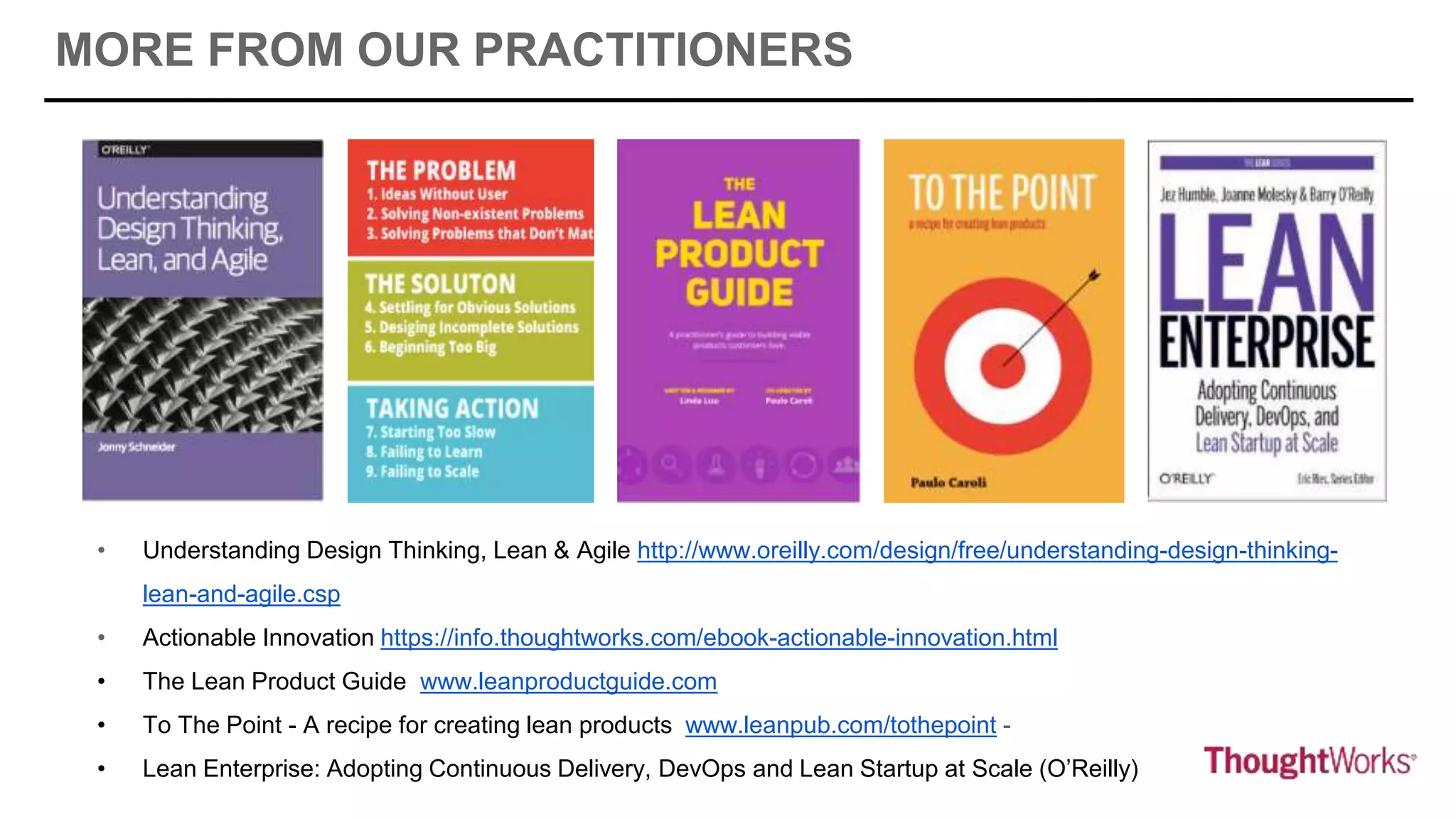 • Understanding Design Thinking, Lean & Agile http://www.oreilly.com/design/free/understanding-design-thinking-
lean-and-agile.csp
• Actionable Innovation https://info.thoughtworks.com/ebook-actionable-innovation.html
• The Lean Product Guide www.leanproductguide.com
• To The Point - A recipe for creating lean products www.leanpub.com/tothepoint -
• Lean Enterprise: Adopting Continuous Delivery, DevOps and Lean Startup at Scale (O’Reilly)
MORE FROM OUR PRACTITIONERS
 