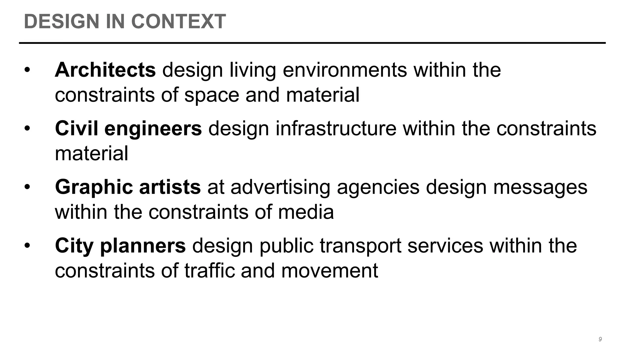 DESIGN IN CONTEXT
• Architects design living environments within the
constraints of space and material
• Civil engineers design infrastructure within the constraints
material
• Graphic artists at advertising agencies design messages
within the constraints of media
• City planners design public transport services within the
constraints of traffic and movement
9
 