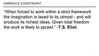 EMBRACE CONSTRAINT
“When forced to work within a strict framework
the imagination is taxed to its utmost - and will
produce its richest ideas. Given total freedom
the work is likely to sprawl.” -T.S. Eliot
11
 