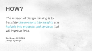 The mission of design thinking is to
translate observations into insights and
insights into products and services that
will improve lives.
Tim Brown, CEO IDEO
Change by Design
HOW?
 