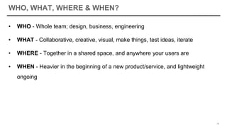 WHO, WHAT, WHERE & WHEN?
• WHO - Whole team; design, business, engineering
• WHAT - Collaborative, creative, visual, make things, test ideas, iterate
• WHERE - Together in a shared space, and anywhere your users are
• WHEN - Heavier in the beginning of a new product/service, and lightweight
ongoing
18
 