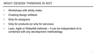 WHAT DESIGN THINKING IS NOT
• Workshops with sticky notes
• Creating design artifacts
• Only for designers
• Only for products (or only for services)
• Lean, Agile or Waterfall methods – it can be independent of or
combined with any development methodology
20
 