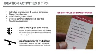 IDEATION ACTIVITIES & TIPS
IDEATE: TIPS
Don’t mix Open and Close
Trying to do both at the same time is soul-crushing
and counter-productive! Make sure everyone knows
what mode you’re in.
Balance personal and group
Groupthink is a powerful tool…use it lightly. Give
teams time to generate both alone and in groups.
• Individual brainstorming & concept generation
• Group brainstorming
• User co-design workshops
• Concept generation templates & activities
• Prioritization exercises
IDEO’S 7 RULES OF BRAINSTORMING
 