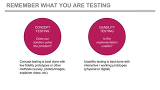 REMEMBER WHAT YOU ARE TESTING
CONCEPT
TESTING
Does our
solution solve
the problem?
USABILITY
TESTING
Is the
implementation
usable?
Concept testing is best done with
low fidelity prototypes or other
methods (survey, photos/images,
explainer video, etc)
Usability testing is best done with
interactive / working prototypes
(physical or digital)
 